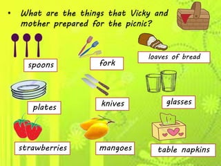• What are the things that Vicky and
mother prepared for the picnic?
spoons
plates
strawberries
fork
knives
mangoes
loaves of bread
glasses
table napkins
 
