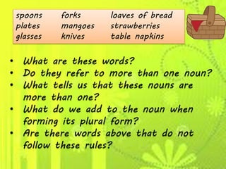 spoons forks loaves of bread
plates mangoes strawberries
glasses knives table napkins
• What are these words?
• Do they refer to more than one noun?
• What tells us that these nouns are
more than one?
• What do we add to the noun when
forming its plural form?
• Are there words above that do not
follow these rules?
 