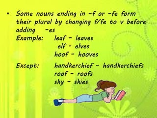 • Some nouns ending in –f or –fe form
their plural by changing f/fe to v before
adding –es
Example: leaf – leaves
elf - elves
hoof – hooves
Except: handkerchief – handkerchiefs
roof – roofs
sky – skies
 
