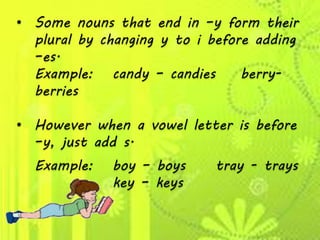 • Some nouns that end in –y form their
plural by changing y to i before adding
–es.
Example: candy – candies berry-
berries
• However when a vowel letter is before
–y, just add s.
Example: boy – boys tray - trays
key – keys
 