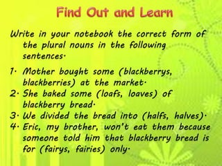 Write in your notebook the correct form of
the plural nouns in the following
sentences.
1. Mother bought some (blackberrys,
blackberries) at the market.
2. She baked some (loafs, loaves) of
blackberry bread.
3. We divided the bread into (halfs, halves).
4. Eric, my brother, won’t eat them because
someone told him that blackberry bread is
for (fairys, fairies) only.
 