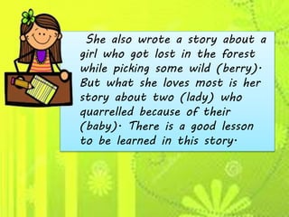 She also wrote a story about a
girl who got lost in the forest
while picking some wild (berry).
But what she loves most is her
story about two (lady) who
quarrelled because of their
(baby). There is a good lesson
to be learned in this story.
 