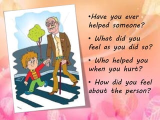•Have you ever
helped someone?
• What did you
feel as you did so?
• Who helped you
when you hurt?
• How did you feel
about the person?
 