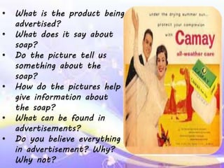 • What is the product being
advertised?
• What does it say about
soap?
• Do the picture tell us
something about the
soap?
• How do the pictures help
give information about
the soap?
• What can be found in
advertisements?
• Do you believe everything
in advertisement? Why?
Why not?
 