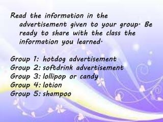 Read the information in the
advertisement given to your group. Be
ready to share with the class the
information you learned.
Group 1: hotdog advertisement
Group 2: softdrink advertisement
Group 3: lollipop or candy
Group 4: lotion
Group 5: shampoo
 