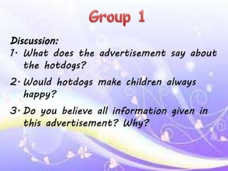 Discussion:
1. What does the advertisement say about
the hotdogs?
2. Would hotdogs make children always
happy?
3. Do you believe all information given in
this advertisement? Why?
 