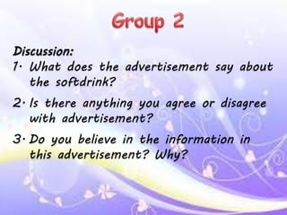 Discussion:
1. What does the advertisement say about
the softdrink?
2. Is there anything you agree or disagree
with advertisement?
3. Do you believe in the information in
this advertisement? Why?
 