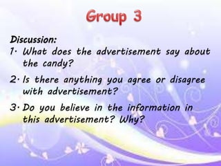 Discussion:
1. What does the advertisement say about
the candy?
2. Is there anything you agree or disagree
with advertisement?
3. Do you believe in the information in
this advertisement? Why?
 