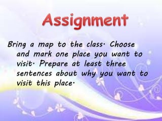 Bring a map to the class. Choose
and mark one place you want to
visit. Prepare at least three
sentences about why you want to
visit this place.
 