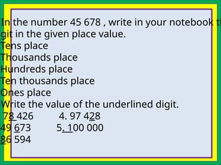 In the number 45 678 , write in your notebook th
igit in the given place value.
Tens place
Thousands place
Hundreds place
Ten thousands place
Ones place
Write the value of the underlined digit.
. 78 426 4. 97 428
49 673 5. 100 000
86 594
 