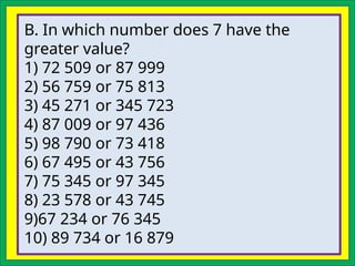 B. In which number does 7 have the
greater value?
1) 72 509 or 87 999
2) 56 759 or 75 813
3) 45 271 or 345 723
4) 87 009 or 97 436
5) 98 790 or 73 418
6) 67 495 or 43 756
7) 75 345 or 97 345
8) 23 578 or 43 745
9)67 234 or 76 345
10) 89 734 or 16 879
 