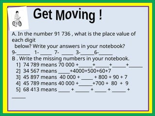 A. In the number 91 736 , what is the place value of
each digit
below? Write your answers in your notebook?
9-______ 1- _____ 7- _____ 3-______6-______
B . Write the missing numbers in your notebook.
1] 74 789 means 70 000 +______+______+______+______
2] 34 567 means _____+4000+500+60+7
3] 45 897 means 40 000 + _____ + 800 + 90 + 7
4] 45 789 means 40 000 +______+700 + 80 + 9
5] 68 413 means _____ + ______ + _____ + ______ +
______
 