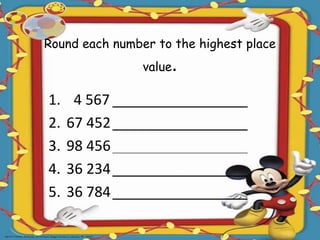 Round each number to the highest place
value.
1. 4 567 _________________
2. 67 452_________________
3. 98 456_________________
4. 36 234_________________
5. 36 784_________________
 