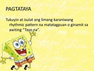 PAGTATAYA
Tukuyin at isulat ang limang karaniwang
rhythmic pattern na matatagpuan o ginamit sa
awiting “Tayo na”.
 
