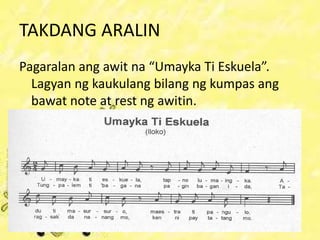 TAKDANG ARALIN
Pagaralan ang awit na “Umayka Ti Eskuela”.
Lagyan ng kaukulang bilang ng kumpas ang
bawat note at rest ng awitin.
 