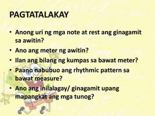 PAGTATALAKAY
• Anong uri ng mga note at rest ang ginagamit
sa awitin?
• Ano ang meter ng awitin?
• Ilan ang bilang ng kumpas sa bawat meter?
• Paano nabubuo ang rhythmic pattern sa
bawat measure?
• Ano ang inilalagay/ ginagamit upang
mapangkat ang mga tunog?
 