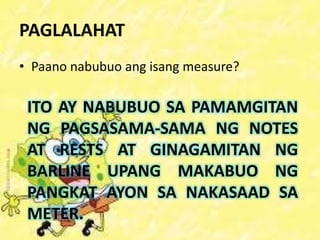 PAGLALAHAT
• Paano nabubuo ang isang measure?
ITO AY NABUBUO SA PAMAMGITAN
NG PAGSASAMA-SAMA NG NOTES
AT RESTS AT GINAGAMITAN NG
BARLINE UPANG MAKABUO NG
PANGKAT AYON SA NAKASAAD SA
METER.
 