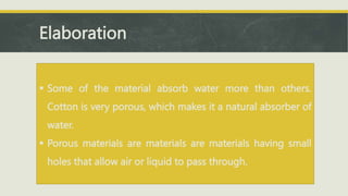 Elaboration
 Some of the material absorb water more than others.
Cotton is very porous, which makes it a natural absorber of
water.
 Porous materials are materials are materials having small
holes that allow air or liquid to pass through.
 