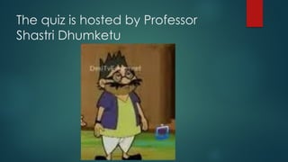 The quiz is hosted by Professor
Shastri Dhumketu
 