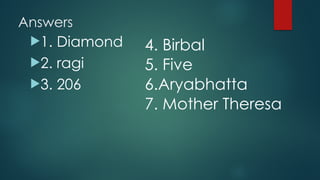 Answers
!1. Diamond
!2. ragi
!3. 206
4. Birbal
5. Five
6.Aryabhatta
7. Mother Theresa
 