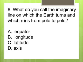 8. What do you call the imaginary
line on which the Earth turns and
which runs from pole to pole?
A. equator
B. longitude
...