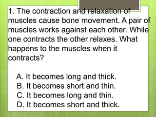 1. The contraction and relaxation of
muscles cause bone movement. A pair of
muscles works against each other. While
one co...