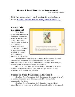 Grade 4 Text Structure Assessment
texts by Emily Kissner
Get the assessment and assign it to students
here: https://www.frolyc.com/acdetails/503/
About this
assessment
This iPad-
ready assessment is
designed to assess
student knowledge
of text structure.
Students will read a
text, answer
multiple choice
questions, complete
a drag-and-drop
graphic organizer,
and compare
aspects of the texts.
Teachers can easily view student performance through
the teacher interface. Use the information from the
assessment to plan further instruction. Ideas and resources
are included at the end of this document!
Once you purchase the assignment and add it to your
library, it is yours forever. You can assign it to as many
students and classes as you like.
Common Core Standards addressed:
Reading for Information, 4.2: Determine the main idea of
a text and explain how it is supported by key details;
summarize the text.
Reading for Information, 4.3: Explain events, ideas,
procedures, or concepts in a historical, scientific, or technical
 