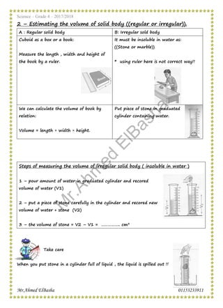Science – Grade 4 – 2017/2018
Mr.Ahmed ElBasha 01153233911
2 – Estimating the volume of solid body ((regular or irregular)).
B: Irregular sold bodyA : Regular solid body
It must be insoluble in water as:
((Stone or marble))
* using ruler here is not correct way!!
Cuboid as a box or a book:
Measure the length , width and height of
the book by a ruler.
Put piece of stone in graduated
cylinder containing water.
We can calculate the volume of book by
relation:
Volume = length × width × height.
Steps of measuring the volume of irregular solid body ( insoluble in water )
1 – pour amount of water in graduated cylinder and recored
volume of water (V1)
2 – put a piece of stone carefully in the cylinder and recored new
volume of water + stone (V2)
3 – the volume of stone = V2 – V1 = …………….. cm3
Take care
When you put stone in a cylinder full of liquid , the liquid is spilled out !!
M
r.Ahm
ed
ElBasha
 