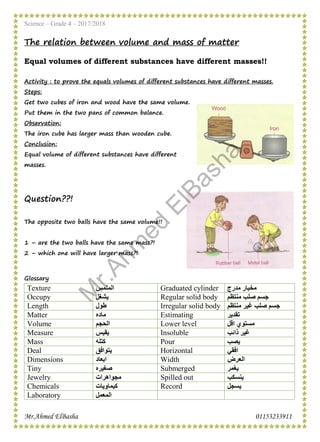 Science – Grade 4 – 2017/2018
Mr.Ahmed ElBasha 01153233911
The relation between volume and mass of matter
Equal volumes of different substances have different masses!!
Activity : to prove the equals volumes of different substances have different masses.
Steps:
Get two cubes of iron and wood have the same volume.
Put them in the two pans of common balance.
Observation:
The iron cube has larger mass than wooden cube.
Conclusion:
Equal volume of different substances have different
masses.
Question??!
The opposite two balls have the same volume!!
1 – are the two balls have the same mass?!
2 – which one will have larger mass?!
Glossary
‫ﻣﺪرج‬ ‫ﻣﺨﺒﺎر‬Graduated cylinder‫اﻟﻤﻠﻤﺲ‬Texture
‫ﻣﻨﺘﻈﻢ‬ ‫ﺻﻠﺐ‬ ‫ﺟﺴﻢ‬Regular solid body‫ﯾﺸﻐﻞ‬Occupy
‫ﺻﻠﺐ‬ ‫ﺟﺴﻢ‬‫ﻣﻨﺘﻈﻢ‬ ‫ﻏﯿﺮ‬Irregular solid body‫طﻮل‬Length
‫ﺗﻘﺪﯾﺮ‬Estimating‫ﻣﺎده‬Matter
‫اﻗﻞ‬ ‫ﻣﺴﺘﻮي‬Lower level‫اﻟﺤﺠﻢ‬Volume
‫ذاﺋﺐ‬ ‫ﻏﯿﺮ‬Insoluble‫ﯾﻘﯿﺲ‬Measure
‫ﯾﺼﺐ‬Pour‫ﻛﺘﻠﮫ‬Mass
‫اﻓﻘﻲ‬Horizontal‫ﯾﺘﻮاﻓﻖ‬Deal
‫اﻟﻌﺮض‬Width‫اﺑﻌﺎد‬Dimensions
‫ﯾﻐﻤﺮ‬Submerged‫ﺻﻐﯿﺮه‬Tiny
‫ﯾﻨﺴﻜﺐ‬Spilled out‫ﻣﺠﻮاھﺮات‬Jewelry
‫ﯾﺴﺠﻞ‬Record‫ﻛﯿﻤﺎوﯾﺎت‬Chemicals
‫اﻟﻤﻌﻤﻞ‬Laboratory
M
r.Ahm
ed
ElBasha
 