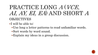 OBJECTIVES
I will be able to:
Use long a letter patterns to read unfamiliar words.
Sort words by word sound.
Explain my ideas in a group discussion.
 
