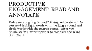 Today we are going to read “Saving Yellowstone.” As
you read highlight words with the long a sound and
circle words with the short a sound. After you
finish, we will work together to complete the Word
Sort Chart.
 