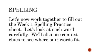 Let’s now work together to fill out
the Week 1 Spelling Practice
sheet. Let’s look at each word
carefully. We’ll also use context
clues to see where ouir words fit.
 