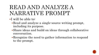 I will be able to:
Read and analyze a single-source writing prompt,
including its purpose.
Share ideas and build on ideas through collaborative
conversation.
Recognize the need to gather information to respond
to the prompt.
 