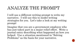 I will use a different writing prompt to write my
narrative. I will use this to model writing
stratagies for you. Let’s take a look at my writing
prompt:
Imagine that you are a government employee who
has just taken part in a major relief effort. Write a
journal entry describing what happened an how you
helped. Use a situation mentioned in “Solving
Problems” as the basis for your narrative.
 