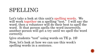Let’s take a look at this unit’s spelling words. We
will work together on a spelling “test.” I will say the
word, then a volunteer will do their best to spell the
word. It that person spells the word incorrectly,
another person will get a try until we spell the word
correctly.
(give students “test” using words on TE p. 19)
Now, let’s look at how we can use this week’s
spelling words in a sentence.
 