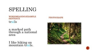 WORD/MEANING/EXAMPLE
SENTENCE
trails
a marked path
through a national
area
I like hiking on
mountain trails.
PHOTOGRAPH
 