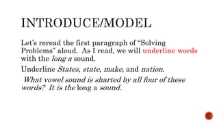 Let’s reread the first paragraph of “Solving
Problems” aloud. As I read, we will underline words
with the long a sound.
Underline States, state, make, and nation.
What vowel sound is sharted by all four of these
words? It is the long a sound.
 