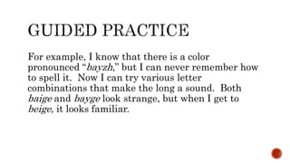 For example, I know that there is a color
pronounced “bayzh,” but I can never remember how
to spell it. Now I can try various letter
combinations that make the long a sound. Both
baige and bayge look strange, but when I get to
beige, it looks familiar.
 