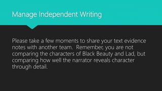 Manage Independent Writing
Please take a few moments to share your text evidence
notes with another team. Remember, you are not
comparing the characters of Black Beauty and Lad, but
comparing how well the narrator reveals character
through detail.
 