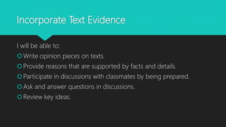 Incorporate Text Evidence
I will be able to:
Write opinion pieces on texts.
Provide reasons that are supported by facts and details.
Participate in discussions with classmates by being prepared.
Ask and answer questions in discussions.
Review key ideas.
 