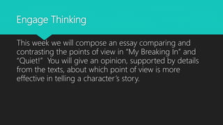 Engage Thinking
This week we will compose an essay comparing and
contrasting the points of view in “My Breaking In” and
“Quiet!” You will give an opinion, supported by details
from the texts, about which point of view is more
effective in telling a character’s story.
 