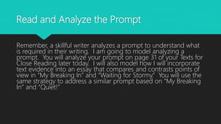 Read and Analyze the Prompt
Remember, a skillful writer analyzes a prompt to understand what
is required in their writing. I am going to model analyzing a
prompt. You will analyze your prompt on page 31 of your Texts for
Close Reading later today. I will also model how I will incorporate
text evidence into an essay that compares and contrasts points of
view in “My Breaking In” and “Waiting for Stormy.” You will use the
same strategy to address a similar prompt based on “My Breaking
In” and “Quiet!”
 
