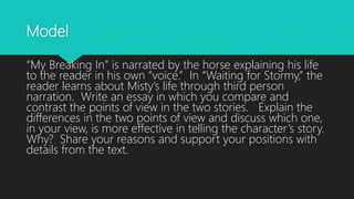 Model
“My Breaking In” is narrated by the horse explaining his life
to the reader in his own “voice.” In “Waiting for Stormy,” the
reader learns about Misty’s life through third person
narration. Write an essay in which you compare and
contrast the points of view in the two stories. Explain the
differences in the two points of view and discuss which one,
in your view, is more effective in telling the character’s story.
Why? Share your reasons and support your positions with
details from the text.
 