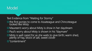 Model
Text Evidence from “Waiting for Stormy”
the first ponies to come to Assateague and Chincoteague
looked like Misty
Maureen’s worry about Misty is show in her daydream
Paul’s worry about Misty is shown in his “daymare”
Misty is well cared for as she waits to give birth; warm shed,
plenty of hay, block of salt, sweet clover
“contentment”
 