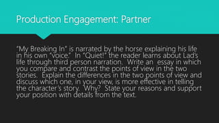 Production Engagement: Partner
“My Breaking In” is narrated by the horse explaining his life
in his own “voice.” In “Quiet!” the reader learns about Lad’s
life through third person narration. Write an essay in which
you compare and contrast the points of view in the two
stories. Explain the differences in the two points of view and
discuss which one, in your view, is more effective in telling
the character’s story. Why? State your reasons and support
your position with details from the text.
 