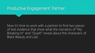 Productive Engagement: Partner
Now it’s time to work with a partner to find two pieces
of text evidence that show what the narrators of “My
Breaking In” and “Quiet!” reveal about the characters of
Black Beauty and Lad.
 
