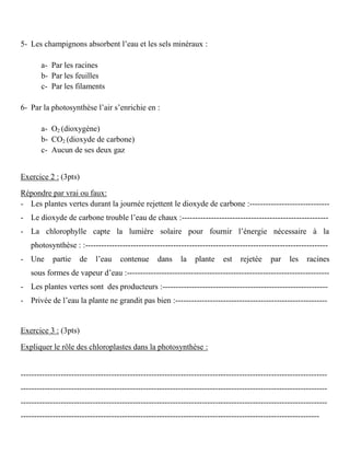 5- Les champignons absorbent l’eau et les sels minéraux :
a- Par les racines
b- Par les feuilles
c- Par les filaments
6- Par la photosynthèse l’air s’enrichie en :
a- O2 (dioxygène)
b- CO2 (dioxyde de carbone)
c- Aucun de ses deux gaz
Exercice 2 : (3pts)
Répondre par vrai ou faux:
- Les plantes vertes durant la journée rejettent le dioxyde de carbone :------------------------------
- Le dioxyde de carbone trouble l’eau de chaux :-------------------------------------------------------
- La chlorophylle capte la lumière solaire pour fournir l’énergie nécessaire à la
photosynthèse : :-------------------------------------------------------------------------------------------
- Une partie de l’eau contenue dans la plante est rejetée par les racines
sous formes de vapeur d’eau :----------------------------------------------------------------------------
- Les plantes vertes sont des producteurs :--------------------------------------------------------------
- Privée de l’eau la plante ne grandit pas bien :---------------------------------------------------------
Exercice 3 : (3pts)
Expliquer le rôle des chloroplastes dans la photosynthèse :
-------------------------------------------------------------------------------------------------------------------
-------------------------------------------------------------------------------------------------------------------
-------------------------------------------------------------------------------------------------------------------
----------------------------------------------------------------------------------------------------------------
 