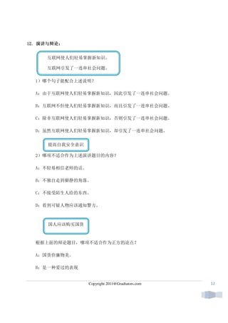 演讲与辩论：
12. 演讲与辩论：


     互联网使人们轻易掌握新知识。

     互联网引发了一连串社会问题。

  1）哪个句子能配合上述说明？

  A：由于互联网使人们轻易掌握新知识，因此引发了一连串社会问题。

  B：互联网不但使人们轻易掌握新知识，而且引发了一连串社会问题。

  C：除非互联网使人们轻易掌握新知识，否则引发了一连串社会问题。

  D：虽然互联网使人们轻易掌握新知识，却引发了一连串社会问题。


     提高自我安全意识

  2）哪项不适合作为上述演讲题目的内容？

  A：不轻易相信老师的话。

  B：不独自走到僻静的角落。

  C：不接受陌生人给的东西。

  D：看到可疑人物应该通知警方。



     国人应该购买国货



  根据上面的辩论题目，哪项不适合作为正方的论点？

  A：国货价廉物美。

  B：是一种爱过的表现


                 Copyright 2011@Gradtutors.com   12
 