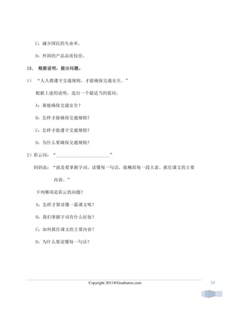 C：减少国民的失业率。

   D：外国的产品品质较佳。

13． 根据说明，提出问题。
13 ． 根据说明，提出问题。

1） “人人都遵守交通规则，才能确保交通安全。”

   根据上述的说明，选出一个最适当的提问。

   A：谁能确保交通安全？

   B：怎样才能确保交通规则？

   C：怎样才能遵守交通规则？

   D：为什么要确保交通规则？

2）彩云问：“________________________”

  妈妈说：“就是要掌握字词，读懂每一句话，能概括每一段大意，抓住课文的主要

         内容。”

   下列哪项是彩云的问题？

   A：怎样才算读懂一篇课文呢？

   B：我们掌握字词有什么好处？

   C：如何抓住课文的主要内容？

   D：为什么要读懂每一句话？




                      Copyright 2011@Gradtutors.com   13
 