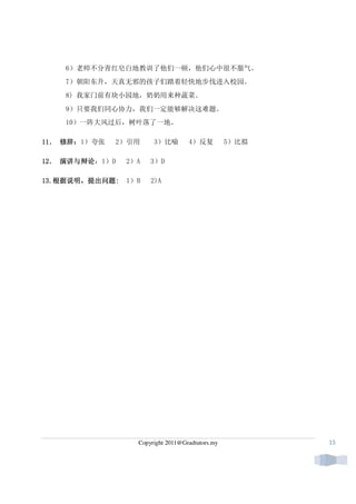 6）老师不分青红皂白地教训了他们一顿，他们心中很不服气。
    7）朝阳东升，天真无邪的孩子们踏着轻快地步伐进入校园。
    8) 我家门前有块小园地，奶奶用来种蔬菜。
    9）只要我们同心协力，我们一定能够解决这难题。
    10）一阵大风过后，树叶落了一地。

11． 修辞：
11 ． 修辞：1）夸张   2）引用     3）比喻        4）反复          5）比拟

12． 演讲与辩论
12 ． 演讲与辩论：1）D   2）A   3）D

13.根据说明，提出问题:
13.根据说明，提出问题:
   根据说明          1）B   2)A




                   Copyright 2011@Gradtutors.my          15
 